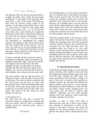 8
𝜉 = 𝜆 − 𝜆 𝑘−1 + (𝜅 ∙ 𝜉 𝑘−1)
The high pass filter uses the previous data points to
compare the offset and to adjust the data points
accordingly. 𝜉 is the output of the high pass filter
while the 𝜉 𝑘−1 value is the output of the high pass
filter from the previous sensor output in the
timestep. 𝜆 is the output of the middle sensor, which
is a value from 0 to 1000 (0 is pure white while
1000 is pure black), and 𝜆 𝑘−1 is the previous
sensor data value, again allowing for comparison
between the current sensor output in the timestep of
the robot and the previous perturbation. 𝜅 is the
constant, set to (1 − (0.5 ∙ 2 ∙ 𝜋 ∙ 𝜏)). This constant
was determined by manipulating the original
equation of the high pass filter into a discrete form.
The only variable terms in the constant 𝜏. The 0.5
value was found to be the best through trial and
error while the 𝜏, or time it took the robot to run the
extremum seeking controller at that timestep, was
determined to set at 0.07 seconds.
In order to determine the time it takes the robot to
run through one timestep, a timer was started at the
beginning of the main “while” loop in the code and
was stopped at the end of the loop. This timer
calculated the time it would take for the robot to
determine the theta from the sensor output at that
timestep. The 𝜏 was set at 0.07 seconds to allow the
robot sufficient time to process the new sensor data.
The main problem with the high pass filter was
editing the values so that the robot would work in
an efficiently. The robot would act erratically with
the wrong values and thus time was spent with
guessing the correct values and implementing them
on the robot. With many wrong values, the robot
would not even operate until the right values were
found. Thus much of the fine tuning was done
through trial and error.
E. Smoothing Factor
The robot does not stop once it reaches the
extremum. Instead, it overshoots the extremum and
must turn around. Thus, the robot is continuously
orbiting around the extremum point, which is
modeled below:
𝑑𝜉2
𝑠𝑖𝑛(𝜔𝑡)
The smoothing factor, or d term, allows the robot to
move in a direction that is more direct to the target.
With a d term equal to zero, the robot will move
towards the extremum directly and overshoot the
extremum, thus forcing the robot to turn around.
However, the smoothing factor will also push the
robot off the original trajectory to allow for a more
direct orbiting. The d term also smoothed the path
of the robot. When the robot turned around after
reaching the extremum, the d term made the turn of
the robot smoother and less drastic.
While the smoothing factor is not necessary, it does
improve the motion of the robot to a certain extent.
Without the smoothing factor, the robot would still
be able to find the extremum, but it would orbit the
extremum with very sharp and erratic turns. The
smoothing factor was found to be very small
because a huge smoothing factor would affect the
gradient searching technique too much. With a large
smoothing factor, the robot would go off the map
and not find the extremum. The smoothing factor
was again found with help from the simulation and
through trial and error.
IV. RECOMMENDATIONS
Producing our prototype taught us several technical
lessons involving what should be done and what
kind of practices/coding typically causes issues with
the M3PI robot. Because the M3PI robot only
works satisfactorily when the battery voltage is at
least at five volts, it would be very beneficial to
integrate software into the robot that indicates the
battery condition using LEDs or a noise indicator.
Developing the robot’s hardware to shut off while
the battery voltage reaches anything below five
volts could cause the robot to achieve more
reliability. Optionally, the user could purchase
batteries with more longevity, which would help,
but mainly postpone the real issue.
Secondly, in order to detect what kind of
intersection the robot met, it had to move further
than expected at intersections to allow all the
sensors to read black. However, this caused the
problem of not having enough room for it to
perform the turning motion. Incorporating sensors
 