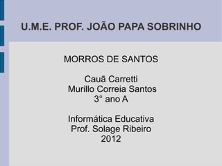 U.M.E. PROF. JOÃO PAPA SOBRINHO


       MORROS DE SANTOS

            Cauã Carretti
        Murillo Correia Santos
               3° ano A

        Informática Educativa
         Prof. Solage Ribeiro
                 2012
 