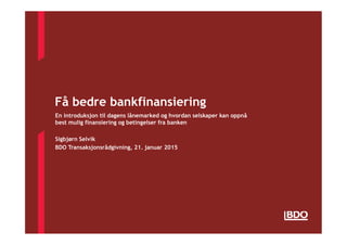 Få bedre bankfinansiering
En introduksjon til dagens lånemarked og hvordan selskaper kan oppnå
best mulig finansiering og betingelser fra banken
Sigbjørn Selvik
BDO Transaksjonsrådgivning, 21. januar 2015
 