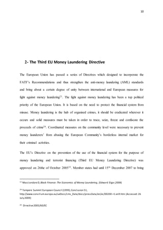 10
2- The Third EU Money Laundering Directive
The European Union has passed a series of Directives which designed to incorporate the
FATF’s Recommendations and thus strengthen the anti-money laundering (AML) standards
and bring about a certain degree of unity between international and European measures for
fight against money laundering23. The fight against money laundering has been a top political
priority of the European Union. It is based on the need to protect the financial system from
misuse. Money laundering is the hub of organised crimes, it should be eradicated wherever it
occurs and solid measures must be taken in order to trace, seize, freeze and confiscate the
proceeds of crime24. Coordinated measures on the community level were necessary to prevent
money launderers’ from abusing the European Community’s borderless internal market for
their criminal activities.
The EU’s Directive on the prevention of the use of the financial system for the purpose of
money laundering and terrorist financing (Third EU Money Laundering Directive) was
approved on 26the of October 200525. Member states had until 15th December 2007 to bring
23 Masciandaro D, Black Finance: The Economics of Money Laundering, (Edward Elgar,2008)
24 Tampere Summit European Council (1999),Conclusion 51,
http://www.consilium.europa.eu/ueDocs/cms_Data/docs/pressData/en/ec/00200-r1.en9.htm (Accessed: 26
July 2009)
25 Directive2005/60/EC
 