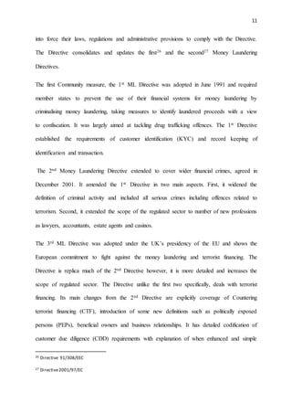 11
into force their laws, regulations and administrative provisions to comply with the Directive.
The Directive consolidates and updates the first26 and the second27 Money Laundering
Directives.
The first Community measure, the 1st ML Directive was adopted in June 1991 and required
member states to prevent the use of their financial systems for money laundering by
criminalising money laundering, taking measures to identify laundered proceeds with a view
to confiscation. It was largely aimed at tackling drug trafficking offences. The 1st Directive
established the requirements of customer identification (KYC) and record keeping of
identification and transaction.
The 2nd Money Laundering Directive extended to cover wider financial crimes, agreed in
December 2001. It amended the 1st Directive in two main aspects. First, it widened the
definition of criminal activity and included all serious crimes including offences related to
terrorism. Second, it extended the scope of the regulated sector to number of new professions
as lawyers, accountants, estate agents and casinos.
The 3rd ML Directive was adopted under the UK’s presidency of the EU and shows the
European commitment to fight against the money laundering and terrorist financing. The
Directive is replica much of the 2nd Directive however, it is more detailed and increases the
scope of regulated sector. The Directive unlike the first two specifically, deals with terrorist
financing. Its main changes from the 2nd Directive are explicitly coverage of Countering
terrorist financing (CTF), introduction of some new definitions such as politically exposed
persons (PEPs), beneficial owners and business relationships. It has detailed codification of
customer due diligence (CDD) requirements with explanation of when enhanced and simple
26 Directive 91/308/EEC
27 Directive2001/97/EC
 