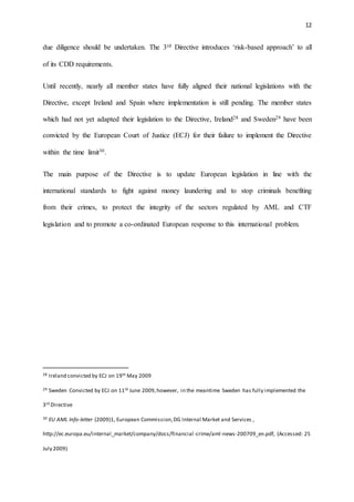 12
due diligence should be undertaken. The 3rd Directive introduces ‘risk-based approach’ to all
of its CDD requirements.
Until recently, nearly all member states have fully aligned their national legislations with the
Directive, except Ireland and Spain where implementation is still pending. The member states
which had not yet adapted their legislation to the Directive, Ireland28 and Sweden29 have been
convicted by the European Court of Justice (ECJ) for their failure to implement the Directive
within the time limit30.
The main purpose of the Directive is to update European legislation in line with the
international standards to fight against money laundering and to stop criminals benefiting
from their crimes, to protect the integrity of the sectors regulated by AML and CTF
legislation and to promote a co-ordinated European response to this international problem.
28 Ireland convicted by ECJ on 19th May 2009
29 Sweden Convicted by ECJ on 11th June 2009,however, in the meantime Sweden has fully implemented the
3rd Directive
30 EU AML Info-letter (2009)1, European Commission,DG Internal Market and Services ,
http://ec.europa.eu/internal_market/company/docs/financial-crime/aml-news-200709_en.pdf, (Accessed: 25
July 2009)
 