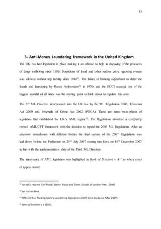 13
3- Anti-Money Laundering framework in the United Kingdom
The UK has had legislation in place making it an offence to help in disposing of the proceeds
of drugs trafficking since 1986. Suspicions of fraud and other serious crime reporting system
was allowed without any liability since 198831. The failure of banking supervisors to deter the
frauds and laundering by Banco Ambrosiano32 in 1970s and the BCCI scandal, one of the
biggest scandal of all times was the starting point to think about to regulate this area.
The 3rd ML Directive incorporated into the UK law by the ML Regulations 2007, Terrorism
Act 2000 and Proceeds of Crime Act 2002 (POCA). These are three main pieces of
legislation that established the UK’s AML regime33. The Regulations introduce a completely
revised AML/CFT framework with the decision to repeal the 2003 ML Regulations. After an
extensive consultation with different bodies the final version of the 2007 Regulations was
laid down before the Parliament on 25th July 2007 coming into force on 15th December 2007
in line with the implementation date of the Third ML Directive.
The importance of AML legislation was highlighted in Bank of Scotland v A34 as where court
of appeal stated:
31 Joseph J. Norton G A W (ed.) Banks: Fraud and Crime, (Lloyds of London Press,2000)
32 An Italian Bank
33 Officeof Fair Trading,Money Laundering Regulations 2007:Core Guidance(May 2009)
34 Bank of Scotland v A [2001]
 