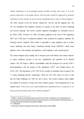 14
“Money laundering is an increasingly common problem of large scale crime. It is of the
greatest importance in the public interest, that the police should be supported by financial
institutions in their attempts to prevent money laundering and to detect it when it happens”.
The AML structure in the UK involves criminal law, civil law and the regulatory law. The
UK has established three legislative structures in response to the threat of money laundering
and terrorist financing. This involves primary legislation promulgated by Parliament such as
the POCA 2002, Terrorism Act 2000. Secondary legislation in the form of ML Regulations
2007 and a third layer of explanatory guidance notes produced by regulatory authorities the
Financial Services Authority (FSA) which is responsible to make regulatory rules to combat
money laundering and Joint Money Laundering Steering Group (JMLSG)35 which issues
guidance notes on the meaning and application of the regulations and on good practice.
The United Kingdom plays leading role in European and world finance and remains attractive
to money launderers because of the size, sophistication and reputation of its financial
markets. The UK began to fulfil its responsibilities under the European Law and the FATF’s
Recommendations with the passing of ML Regulations 199336 and Criminal Justice Act
(CJA) 1993. The introduction of the 1993 (CJA) revealed an immediate issue in regard to the
1st money laundering directive requirements. When the CJA 1993 came in to force at that
time the Drug Trafficking Act 1988 was also in force. This created confusion where English
law defined the proceeds of drugs from other criminal activities. This development led to the
situation where, “Unless the crown could establish that a defendant knew or suspected it was
the proceeds of non-drug crime, they would be acquitted”37
35
JMLSG, ismade up of leadingtrade associationsof the UK.Its objective istoissue guidance in
counteringmoneylaunderingandtogive practical assistance ininterpretationof ML Regulations. It
isheadedbythe BritishBankersAssociation(BBA).
36
S.I 1993/1933
37
OrmerodD, Smithand Hogan Criminal Law, 12th Edition,(OUP,2008)
 