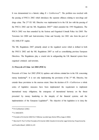 15
It was demonstrated in a historic ruling R v Cuthbertson38. The problem was resolved with
the passing of POCA 2002 which introduces the separate offences relating to non-drugs and
drugs crime. The 2nd EU ML Directive was implemented in to the UK law with the passing of
the POCA 2002 and the ML Regulations 200339 which amended the 1993 Regulations. The
POCA 2002 was then amended by the Serious and Organised Crime& Police Act 2005. The
Terrorism Act 2000 and Anti-terrorism, Crime and Security Act 2001 also form the part of
UK AML/CTF regime.
The ML Regulations 2007 primarily aimed at the regulated sector which is defined in both
the POCA 2002 and the ML Regulations 2007 as well as consolidating previous European
Directives. The Regulations play a crucial role in safeguarding the UK financial system from
organised criminals and terrorists.
3.1 Proceeds of Crime Act 2002 (POCA)
Proceeds of Crime Act 2002 (POCA) updates and reforms criminal law in the UK concerning
money laundering40. It is not only implementing the provisions of the 3rd ML Directive, but
extends these provisions to the onerous extent. Since the decision of R v Cuthbertson a whole
series of legislative measures have been implemented the requirement to implement
international treaty obligations, the emergence of international harmony on the threat
presented by money laundering to the integrity of the financial systems; and the
implementation of the European Legislation41. The objective of the legislation is to deny the
38 R V Cuthbertson [1981]
39 S.I 2003/3075
40 Proceeds of Crime Act 2002 Part 7 (Money Laundering), (Home Office, August 2002)
41 Marshall P,‘Part7 of the Proceeds of Crime Act 2002: Double Criminality’,Legal Certainty, Proportionality
and Trouble Ahead', (2003) 11, JFC
 