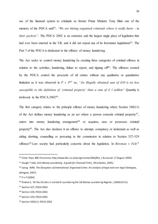 16
use of the financial system to criminals as former Prime Minister Tony Blair one of the
mentors of the POCA said42, “We are hitting organised criminals where it really hurts - in
their pockets”. The POCA 2002 is an extensive and the largest single piece of legislation that
had ever been enacted in the UK and it did not repeal any of its forerunner legislations43. The
Part 7 of the POCA is dedicated to the offence of money laundering.
The Act seeks to control money laundering by creating three categories of criminal offence in
relation to the activities, laundering, failure to report, and tipping off44. The offences created
by the POCA control the proceeds of all crimes without any qualitative or quantitative
limitation as it was observed in P v P45 as, “An illegally obtained sum of £10 is no less
susceptible to the definition of ‘criminal property’ than a sum of £ 1 million” Quantity is
irrelevant in the POCA 200246.
The first category relates to the principle offence of money laundering where Section 340(11)
of the Act defines money laundering as an act where a person conceals criminal property47,
enters into money laundering arrangement48 or acquires, uses or possesses criminal
property49. The Act also declares it an offence to attempt, conspiracy or incitement as well as
aiding abetting, counselling or procuring in the commission in relation to Section 327-329
offences50.Law society had particularly concerns about the legislation, In Bowman v Fels51
42 Crime Pays, BBC Panorama,http://www.bbc.co.uk/programmes/b00j8fnj ( Accessed: 17 August 2009)
43 Gough T (ed), Anti-Money Laundering: A guide for Financial Firms, (Risk Books, 2005)
44 Leong AVM, The Disruption of International Organised Crime: An analysis of legal and non-legal Strategies,
(Ashgate, 2007)
45 P v P [2004]
46 Powles E, 'All the Glisters is notGold: Laundering the UK Money Laundering Regime', (2006) 65 CLJ
47 Section 327, POCA 2002
48 Section 328, POCA 2002
49 Section 329, POCA 2002
50 Section 340(11) POCA 2002
 