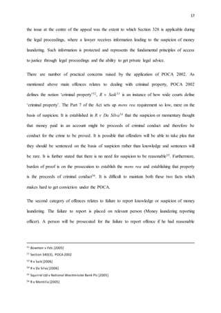 17
the issue at the centre of the appeal was the extent to which Section 328 is applicable during
the legal proceedings, where a lawyer receives information leading to the suspicion of money
laundering. Such information is protected and represents the fundamental principles of access
to justice through legal proceedings and the ability to get private legal advice.
There are number of practical concerns raised by the application of POCA 2002. As
mentioned above main offences relates to dealing with criminal property, POCA 2002
defines the notion ‘criminal property’52, R v Saik53 is an instance of how wide courts define
‘criminal property’. The Part 7 of the Act sets up mens rea requirement so low, mere on the
basis of suspicion. It is established in R v Da Silva54 that the suspicion or momentary thought
that money paid in an account might be proceeds of criminal conduct and therefore be
conduct for the crime to be proved. It is possible that offenders will be able to take plea that
they should be sentenced on the basis of suspicion rather than knowledge and sentences will
be rare. It is further stated that there is no need for suspicion to be reasonable55. Furthermore,
burden of proof is on the prosecution to establish the mens rea and establishing that property
is the proceeds of criminal conduct56. It is difficult to maintain both these two facts which
makes hard to get conviction under the POCA.
The second category of offences relates to failure to report knowledge or suspicion of money
laundering. The failure to report is placed on relevant person (Money laundering reporting
officer). A person will be prosecuted for the failure to report offence if he had reasonable
51 Bowman v Fels [2005]
52 Section 340(3), POCA 2002
53 R v Saik [2006]
54 R v Da Silva [2006]
55 Squirrel Ltd v National Westminster Bank Plc [2005]
56 R v Montilla [2005]
 