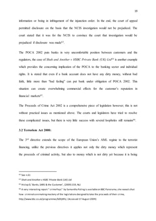 19
information or being in infringement of the injunction order. In the end, the court of appeal
permitted disclosure on the basis that the NCIS investigation would not be prejudiced. The
court stated that it was for the NCIS to convince the court that investigation would be
prejudiced if disclosure was made63.
The POCA 2002 puts banks in very uncomfortable position between customers and the
regulators, the case of Shah and Another v HSBC Private Bank (UK) Ltd64 is another example
which provides the concerning implication of the POCA to the banking sector and individual
rights. It is stated that even if a bank account does not have any dirty money, without bad
faith, little more than “bad feeling” can put bank under obligation of POCA 2002. This
situation can create overwhelming commercial effects for the customer’s reputation in
financial markets65.
The Proceeds of Crime Act 2002 is a comprehensive piece of legislation however; this is not
without practical issues as mentioned above. The courts and legislators have tried to resolve
these complicated issues, but there is very little success with several loopholes still remains66.
3.2 Terrorism Act 2000:
The 3rd directive extends the scope of the European Union’s AML regime to the terrorist
financing, unlike the previous directives it applies not only the dirty money which represent
the proceeds of criminal activity, but also to money which is not dirty yet because it is being
63 See n.61
64 Shah and Another v HSBC Private Bank (UK) Ltd
65 Hislop D,’ Banks,SARS & the Customer’, (2009) 159, NLJ
66 A very interesting report “ crimePays” by Samantha Polingis availableon BBC Panorama,she reveals that
how criminalsaremakingmockery of the legislationsdesigned to take the proceeds of their crime,
http://www.bbc.co.uk/programmes/b00j8fnj (Accessed 17 August 2009)
 