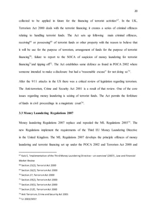 20
collected to be applied in future for the financing of terrorist activities67. In the UK,
Terrorism Act 2000 deals with the terrorist financing; it creates a series of criminal offences
relating to handling terrorist funds. The Act sets up following main criminal offences,
receiving68 or possessing69 of terrorist funds or other property with the reason to believe that
it will be use for the purpose of terrorism, arrangement of funds for the purpose of terrorist
financing70, failure to report to the SOCA of suspicion of money laundering for terrorist
financing71and tipping off72. The Act establishes same defence as found in POCA 2002 where
someone intended to make a disclosure but had a “reasonable excuse” for not doing so73.
After the 9/11 attacks in the US there was a critical review of legislation regarding terrorism.
The Anti-terrorism, Crime and Security Act 2001 is a result of that review. One of the core
issues regarding money laundering is seizing of terrorist funds. The Act permits the forfeiture
of funds in civil proceedings in a magistrate court74.
3.3 Money Laundering Regulations 2007
Money laundering Regulations 2007 replace and repealed the ML Regulations 200375. The
new Regulations implement the requirements of the Third EU Money Laundering Directive
in the United Kingdom. The ML Regulations 2007 develops the principle offences of money
laundering and terrorist financing set up under the POCA 2002 and Terrorism Act 2000 and
67 Katz E, ‘Implementation of the Third Money Laundering Directive – an overview’ (2007) , Law and Financial
Market Review
68 Section.15(2), TerroristAct 2000
69 Section.16(2), TerrorismAct 2000
70 Section.17, TerrorismAct 2000
71 Section.19(2), TerrorismAct 2000
72 Section.19(5), TerrorismAct 2000
73 Section.21ZC, TerrorismAct 2000
74 Anti Terrorism, Crime and Security Act 2001
75 S.I 2003/3057
 