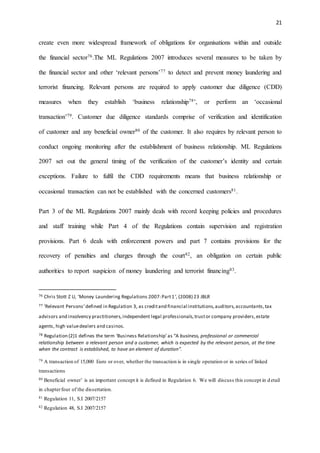 21
create even more widespread framework of obligations for organisations within and outside
the financial sector76.The ML Regulations 2007 introduces several measures to be taken by
the financial sector and other ‘relevant persons’77 to detect and prevent money laundering and
terrorist financing. Relevant persons are required to apply customer due diligence (CDD)
measures when they establish ‘business relationship78’, or perform an ‘occasional
transaction’79. Customer due diligence standards comprise of verification and identification
of customer and any beneficial owner80 of the customer. It also requires by relevant person to
conduct ongoing monitoring after the establishment of business relationship. ML Regulations
2007 set out the general timing of the verification of the customer’s identity and certain
exceptions. Failure to fulfil the CDD requirements means that business relationship or
occasional transaction can not be established with the concerned customers81.
Part 3 of the ML Regulations 2007 mainly deals with record keeping policies and procedures
and staff training while Part 4 of the Regulations contain supervision and registration
provisions. Part 6 deals with enforcement powers and part 7 contains provisions for the
recovery of penalties and charges through the court82, an obligation on certain public
authorities to report suspicion of money laundering and terrorist financing83.
76 Chris Stott Z U, 'Money Laundering Regulations 2007:Part1', (2008) 23 JBLR
77 ‘Relevant Persons’defined in Regulation 3, as creditand financial institutions,auditors,accountants,tax
advisors and insolvency practitioners,independent legal professionals,trustor company providers,estate
agents, high valuedealers and casinos.
78 Regulation (2)1 defines the term ‘Business Relationship’as “A business, professional or commercial
relationship between a relevant person and a customer, which is expected by the relevant person, at the time
when the contract is established, to have an element of duration”.
79 A transaction of 15,000 Euro or over, whether the transaction is in single operation or in series of linked
transactions
80 Beneficial owner’ is an important concept it is defined in Regulation 6. We will discuss this concept in detail
in chapterfour of the dissertation.
81 Regulation 11, S.I 2007/2157
82 Regulation 48, S.I 2007/2157
 