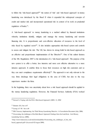 24
to follow the ‘risk-based approach90’ the notion of ‘risk’ and ‘risk-based approach’ in money
laundering was introduced by the Basel II when it expanded the widespread concepts of
credit and market risk and incorporated operational risk in context of its work on prudential
regulation of banks.91.
A ‘risk-based approach’ to money laundering is a method utilized by financial institutions
whereby institutions identify, mitigate and manage the money laundering and terrorist
financing risk, It is proportionate and cost-effective allocation of resources to the level of
risks faced by regulated sector92. It also includes appropriate risk-based system and controls
to assess and mitigate the risk. The UK has shown its strong belief in risk-based approach as
an effective and proportionate implementation of the Directive93. One of the salient features
of the ML Regulations 2007 is the introduction of a ‘risk-based approach’. The purpose of the
new system is to offer a better, less intensive and more cost effective alternative to a more
intrusive approach. It enables firms to focus their resources on high risk customers and so
they can meet compliance requirements effectively94. The approach is not only relevant to the
way firms discharge their legal obligations in the area of CDD, but also to the way
supervisors monitor the firms.
In the beginning, there was uncertainty about how a risk based approach should be applied to
the money laundering regulations. However, the Financial Services Authority (FSA) worked
90 Stewart S, 'Coping with the FSA's Risk-based Approach',(2005) 13, JFRC
91 Demetis D.S, See n.87
92 Leong A V M- See n.44
93 HM Treasury, Implementing the Third Money Laundering Directive: A Consultation Document (July 2006)
94 Overcoming the challenges of the Risk-Based Approach:Findings from the LexisNexis Anti-Money
Laundering Survey, (2008),
<http://www1.lexisnexis.co.uk/risk/downloadables/Overcoming_the_challenges_of_the_risk-
based_approach.pdf>(Accessed:02 August 2009).
 