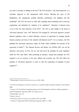 25
very hard to develop its thinking in this area95.The FSA describe a ‘risk based-approach’ as a
systematic approach to risk management which involves following five steps of risk
identification, risk management, portfolio allocation, prioritisation, risk mitigation and risk
monitoring96. The FSA has power to make rules regarding money laundering and to prosecute
organisations and individuals for violations of its regulations97. Reduction of financial crime
is one of the four main objectives of the FSA98. The FSA is quite familiar to the notion of
‘risk-based approach’ since 1997 When the FSA designed its ‘risk-based approach’ towards
financial regulations when it started following a process of supervision by targeting specific
business practices and levels of risk attached with financial sector99. For an instance, the FSA
published the risk-based supervisory regime for banks which establishes best practice in the
supervision of banks100. The Financial Services and Market Act (FSMA) 2001 sets out the
objectives and powers of FSA, the Act also laid down the principles for good regulations
which the FSA must follow while performing its functions, among these principles the FSA
required to use its resources in the most efficient and economic way. The FSA follow the
principle of ‘risk-based approach’ in order to meet the requirement of principles of good
regulation101.
95 Michael Blair G W (ed.) Financial Services Law, (OUP, 2006)
96 The Risk-based Regulation:The FSA’s Experience, A speech by Callum McCarthy, Chairman, FSA( February
2006)
97 Leong A V M, 'Anti-Money Laundering measures in the United Kingdom: A Review of Recent Legislation
and FSA's Risk-Based Approach',(2007) 28 Company Lawyer
98 Michael Blair, See n. 95
99 Ryder N, See n.4
100 Risk-Based Approach to Supervision of Banks, (FSA, June 1998)
101 Stewart S, 'Coping with the FSA's Risk-based Approach',(2005) 13, JFRC
 