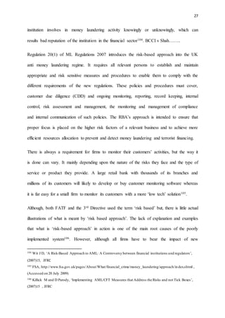 27
institution involves in money laundering activity knowingly or unknowingly, which can
results bad reputation of the institution in the financial sector104. BCCI v Shah……..
Regulation 20(1) of ML Regulations 2007 introduces the risk-based approach into the UK
anti money laundering regime. It requires all relevant persons to establish and maintain
appropriate and risk sensitive measures and procedures to enable them to comply with the
different requirements of the new regulations. These policies and procedures must cover,
customer due diligence (CDD) and ongoing monitoring, reporting, record keeping, internal
control, risk assessment and management, the monitoring and management of compliance
and internal communication of such policies. The RBA’s approach is intended to ensure that
proper focus is placed on the higher risk factors of a relevant business and to achieve more
efficient resources allocation to prevent and detect money laundering and terrorist financing.
There is always a requirement for firms to monitor their customers’ activities, but the way it
is done can vary. It mainly depending upon the nature of the risks they face and the type of
service or product they provide. A large retail bank with thousands of its branches and
millions of its customers will likely to develop or buy customer monitoring software whereas
it is far easy for a small firm to monitor its customers with a more ‘low tech’ solution105.
Although, both FATF and the 3rd Directive used the term ‘risk based’ but, there is little actual
illustrations of what is meant by ‘risk based approach’. The lack of explanation and examples
that what is ‘risk-based approach’ in action is one of the main root causes of the poorly
implemented system106. However, although all firms have to bear the impact of new
104 Wit J D, ‘A Risk-Based Approach to AML: A Controversy between financial institutions and regulators’,
(2007)15, JFRC
105 FSA, http://www.fsa.gov.uk/pages/About/What/financial_crime/money_laundering/approach/index.shtml ,
(Accessed on 20 July 2009)
106 Killick M and D Parody, ‘Implementing AML/CFT Measures that Address the Risks and not Tick Boxes’,
(2007)15 , JFRC
 