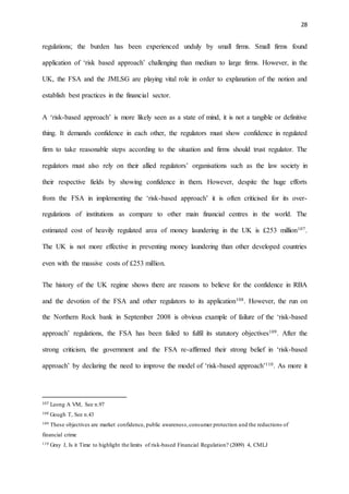 28
regulations; the burden has been experienced unduly by small firms. Small firms found
application of ‘risk based approach’ challenging than medium to large firms. However, in the
UK, the FSA and the JMLSG are playing vital role in order to explanation of the notion and
establish best practices in the financial sector.
A ‘risk-based approach’ is more likely seen as a state of mind, it is not a tangible or definitive
thing. It demands confidence in each other, the regulators must show confidence in regulated
firm to take reasonable steps according to the situation and firms should trust regulator. The
regulators must also rely on their allied regulators’ organisations such as the law society in
their respective fields by showing confidence in them. However, despite the huge efforts
from the FSA in implementing the ‘risk-based approach’ it is often criticised for its over-
regulations of institutions as compare to other main financial centres in the world. The
estimated cost of heavily regulated area of money laundering in the UK is £253 million107.
The UK is not more effective in preventing money laundering than other developed countries
even with the massive costs of £253 million.
The history of the UK regime shows there are reasons to believe for the confidence in RBA
and the devotion of the FSA and other regulators to its application108. However, the run on
the Northern Rock bank in September 2008 is obvious example of failure of the ‘risk-based
approach’ regulations, the FSA has been failed to fulfil its statutory objectives109. After the
strong criticism, the government and the FSA re-affirmed their strong belief in ‘risk-based
approach’ by declaring the need to improve the model of ‘risk-based approach’110. As more it
107 Leong A VM, See n.97
108 Gough T, See n.43
109 These objectives are market confidence, public awareness,consumer protection and the reductions of
financial crime
110 Gray J, Is it Time to highlight the limits of risk-based Financial Regulation? (2009) 4, CMLJ
 