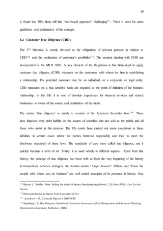 29
is found that 50% firms still find ‘risk-based approach’ challenging111. There is need for more
guidelines and explanation of the concept.
4.2 Customer Due Diligence (CDD)
The 3rd Directive is mostly devoted to the obligations of relevant persons in relation to
CDD112 and the verification of customer’s credibility113. The sections dealing with CDD are
incorporated in the MLR 2007. A key element of the Regulation is that firms need to apply
customer due diligence (CDD) measures on the customers with whom the firm is establishing
a relationship. The potential customer may be an individual, or a corporate or legal entity.
CDD measures on a risk-sensitive basis are required at the point of initiation of the business
relationship. In the UK it is now of absolute importance for financial services and related
businesses to aware of the source and destination of the funds.
The notion ‘due diligence’ is mainly a creation of the American Securities laws114. These
laws imposed very strict liability on the issuers of securities that are sold to the public and all
those who assist in this process. The US courts have carved out some exceptions to these
liabilities in certain cases where the parties behaved responsibly and tried to meet the
disclosure standards of these laws. The standards of care were called due diligence, and it
quickly became a term of art. Today, it is used widely in different aspects. Apart from this
history, the concept of due diligence has been with us from the very beginning of the history
in transactions between strangers, the Roman maxim,” Buyer beware”. Others said “know the
people with whom you do business” are well settled examples of its presence in history. One
111 Rayner J, ‘Smaller Firms feeling the strain of money laundering regulations’, ( 26 June 2008), Law Society
Gazette
112 Previousl known as ‘Know Your Customer (KYC)’
113 Articles 6 – 10, [Council] Directive 2005/60/EC
114 Spedding L S, Due Diligence Handbook Corporate Governance,Risk Management and Business Planning,
(Butterworth-Heinemann Publishers, 2008)
 