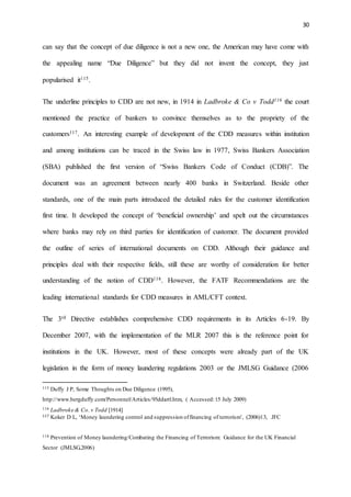 30
can say that the concept of due diligence is not a new one, the American may have come with
the appealing name “Due Diligence” but they did not invent the concept, they just
popularised it115.
The underline principles to CDD are not new, in 1914 in Ladbroke & Co v Todd116 the court
mentioned the practice of bankers to convince themselves as to the propriety of the
customers117. An interesting example of development of the CDD measures within institution
and among institutions can be traced in the Swiss law in 1977, Swiss Bankers Association
(SBA) published the first version of “Swiss Bankers Code of Conduct (CDB)”. The
document was an agreement between nearly 400 banks in Switzerland. Beside other
standards, one of the main parts introduced the detailed rules for the customer identification
first time. It developed the concept of ‘beneficial ownership’ and spelt out the circumstances
where banks may rely on third parties for identification of customer. The document provided
the outline of series of international documents on CDD. Although their guidance and
principles deal with their respective fields, still these are worthy of consideration for better
understanding of the notion of CDD118. However, the FATF Recommendations are the
leading international standards for CDD measures in AML/CFT context.
The 3rd Directive establishes comprehensive CDD requirements in its Articles 6-19. By
December 2007, with the implementation of the MLR 2007 this is the reference point for
institutions in the UK. However, most of these concepts were already part of the UK
legislation in the form of money laundering regulations 2003 or the JMLSG Guidance (2006
115 Duffy J P, Some Thoughts on Due Diligence (1995),
http://www.bergduffy.com/Personnel/Articles/95ddartl.htm, ( Accessed:15 July 2009)
116 Ladbroke & Co. v Todd [1914]
117 Koker D L, ‘Money laundering control and suppression offinancing of terrorism’, (2006)13, JFC
118 Prevention of Money laundering/Combating the Financing of Terrorism: Guidance for the UK Financial
Sector (JMLSG,2006)
 