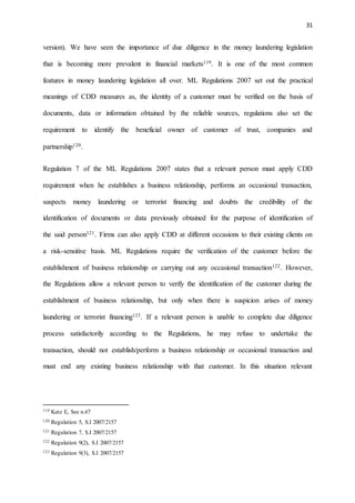 31
version). We have seen the importance of due diligence in the money laundering legislation
that is becoming more prevalent in financial markets119. It is one of the most common
features in money laundering legislation all over. ML Regulations 2007 set out the practical
meanings of CDD measures as, the identity of a customer must be verified on the basis of
documents, data or information obtained by the reliable sources, regulations also set the
requirement to identify the beneficial owner of customer of trust, companies and
partnership120.
Regulation 7 of the ML Regulations 2007 states that a relevant person must apply CDD
requirement when he establishes a business relationship, performs an occasional transaction,
suspects money laundering or terrorist financing and doubts the credibility of the
identification of documents or data previously obtained for the purpose of identification of
the said person121. Firms can also apply CDD at different occasions to their existing clients on
a risk-sensitive basis. ML Regulations require the verification of the customer before the
establishment of business relationship or carrying out any occasional transaction122. However,
the Regulations allow a relevant person to verify the identification of the customer during the
establishment of business relationship, but only when there is suspicion arises of money
laundering or terrorist financing123. If a relevant person is unable to complete due diligence
process satisfactorily according to the Regulations, he may refuse to undertake the
transaction, should not establish/perform a business relationship or occasional transaction and
must end any existing business relationship with that customer. In this situation relevant
119 Katz E, See n.67
120 Regulation 5, S.I 2007/2157
121 Regulation 7, S.I 2007/2157
122 Regulation 9(2), S.I 2007/2157
123 Regulation 9(3), S.I 2007/2157
 