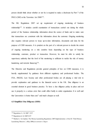 32
person should think about whether or not he is required to make a disclosure by Part 7 of the
POCA 2002 or the Terrorism Act 2000124.
The ML Regulations 2007 set up requirement of ongoing monitoring of business
relationship125. It includes careful examination of transactions carried out during the whole
period of the business relationship, information about the source of funds and to make sure
that transactions are consistent with the information about the customer. Ongoing monitoring
also requires relevant person to keep up-to-date information, documents and data for the
purpose of CDD measures. It is prudent on the part of a relevant person to decide the extent
of ongoing monitoring on a risk sensitive basis depending on the type of business
relationship, customer, product or transaction. However, he must be able to satisfy his
supervisory authority that the level of the monitoring is sufficient to tackle the risk of money
laundering and terrorist financing126.
The Directive and Regulations provide general principles of law on CDD measures; it is
heavily supplemented by guidance from different regulatory and professional bodies. The
FSA, JMLSG, Law Society and other professional bodies are all playing a vital role to
provide explanation and guidance to the financial sector in the UK. Due diligence is an
essential element in good business practice. To have a due diligence policy in place and not
use it properly is a serious error that could affect badly to entire organisation. It is well said
that “prevention is better than cure” and much cheaper as well.
4.3 Simplified Due Diligence (SDD)
124 Regulation.11, S.I 2007 /2157
125 Regulation.8, S.I 2007/2157
126 Mather J, ‘An Update- The Money Laundering Regulations 2007-Implementation of the EU Third Money
Laundering Directive’, (May 2008),Accountant’s Digest
 