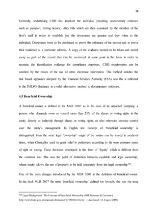 34
Generally, undertaking CDD has involved the individual providing documentary evidence
such as passport, driving licence, utility bills which are then examined by the member of the
firm’s staff in order to establish that the documents are genuine and they relate to the
individual. Documents were to be produced to prove the existence of the person and to prove
their residence at a particular address. A copy of the evidence needed to be taken and stored
away as part of the record that can be recovered at some point in the future in order to
recreate the identification evidence for compliance purposes. CDD requirements can be
satisfied by the means of the use of other electronic information. This method satisfies the
risk based approach adopted by the Financial Services Authority (FSA) and this is reflected
in the JMLSG Guidance as a valid alternative method to documentary evidence.
4.5 Beneficial Ownership
A beneficial owner is defined in the MLR 2007 as in the case of an unquoted company, a
person who ultimately owns or control more than 25% of the shares or voting rights in the
entity, directly or indirectly through shares or voting rights, or who otherwise exercise control
over the entity’s management. In English law concept of ‘beneficial ownership’ is
distinguished from the strict legal ‘ownership’ origin of the notion can be traced in medieval
times, when Chancellor used to grant relief to petitioners according to his own common sense
of right or wrong. These decisions developed in the form of ‘Equity’ which is different from
the common law. This was the point of distinction between equitable and legal ownership,
where equity allows the use of property to be held separately from the legal ownership129.
One of the main changes introduced by the MLR 2007 is the definition of beneficial owner.
In the draft MLR 2007 the term ‘beneficial ownership’ defined too broadly, this was the issue
129 Legal Background: The Concept of Beneficial Ownership (HM Revenue & Customs),
http://www.hmrc.gov.uk/manuals/ihtmanual/IHTM04441.htm, ( Accessed: 12 August 2009)
 