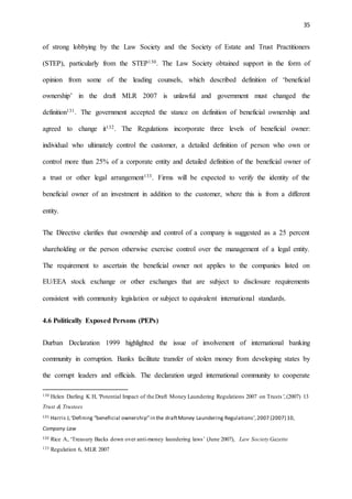 35
of strong lobbying by the Law Society and the Society of Estate and Trust Practitioners
(STEP), particularly from the STEP130. The Law Society obtained support in the form of
opinion from some of the leading counsels, which described definition of ‘beneficial
ownership’ in the draft MLR 2007 is unlawful and government must changed the
definition131. The government accepted the stance on definition of beneficial ownership and
agreed to change it132. The Regulations incorporate three levels of beneficial owner:
individual who ultimately control the customer, a detailed definition of person who own or
control more than 25% of a corporate entity and detailed definition of the beneficial owner of
a trust or other legal arrangement133. Firms will be expected to verify the identity of the
beneficial owner of an investment in addition to the customer, where this is from a different
entity.
The Directive clarifies that ownership and control of a company is suggested as a 25 percent
shareholding or the person otherwise exercise control over the management of a legal entity.
The requirement to ascertain the beneficial owner not applies to the companies listed on
EU/EEA stock exchange or other exchanges that are subject to disclosure requirements
consistent with community legislation or subject to equivalent international standards.
4.6 Politically Exposed Persons (PEPs)
Durban Declaration 1999 highlighted the issue of involvement of international banking
community in corruption. Banks facilitate transfer of stolen money from developing states by
the corrupt leaders and officials. The declaration urged international community to cooperate
130 Helen Darling K H, 'Potential Impact of the Draft Money Laundering Regulations 2007 on Trusts',(2007) 13
Trust & Trustees
131 Harris J,‘Defining “beneficial ownership”in the draftMoney Laundering Regulations’,2007 (2007) 10,
Company Law
132 Rice A, ‘Treasury Backs down over anti-money laundering laws’ (June 2007), Law Society Gazette
133 Regulation 6, MLR 2007
 