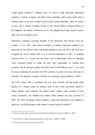 36
in fight against corruption134. Banking Sector was asked to build enforceable international
standards to identify corruption and linked money laundering which could possibly help in
returning money to the poor countries looted by their corrupt leaderships. There are number
of cases such as Abacha in Nigeria, Mobutu in Zaire, Benazir Bhutto in Pakistan, Marcos of
the Philippines and Suharto of Indonesia are few who allegedly looted huge amount of money
while they were in political power.
International community responded hesitantly to the Declaration with measures from few
countries. It was 2001, when Basel Committee on Banking Supervision included in its
instructions for the CDD for banks with detailed guideline to deal with PEPs. The FATF have
recognised the need to identify PEPs in its revised Recommendations in 2003. A ‘politically
exposed person’ is a concept that very often is left to interpretation. PEPs are individuals
whose prominent position in public life gives them opportunities for profiting from
corruption. The World Bank estimates that PEPs steals US $40 billion per year135. As a result
the money laundering risk attached with PEPs customers is greater than many other types of
customers. It is important to mention that there is no universally agreed definition of PEPs.
The FATF defines PEPs as individuals who have been entrusted with high profile public
functions in a foreign country for instance, head of state, senior government, judicial or
military officials, senior politicians and political parties’ officials, senior executives of state
owned corporations. The definition also includes family members and close associates of
PEPs. The FATF encourages member countries to widen the requirements of the definition to
individuals who hold prominent public function in their respective countries136.
134 Johnson J, 'Little Enthusiasmfor Enhanced CDD of the Politically Connected', (2008) 11, JMLC
135 Chris Stott Z U, 'Money Laundering Regulations 2007: Part 2', (2008) 23, JIBLR
136 Interpretive note to Recommendation 6, FATF
 