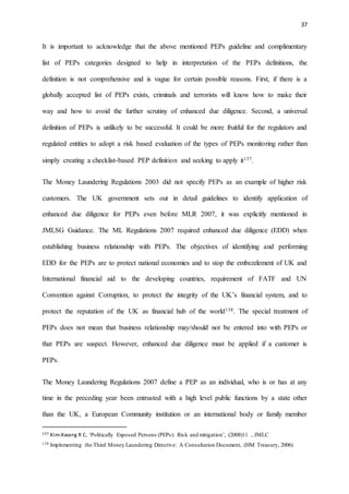 37
It is important to acknowledge that the above mentioned PEPs guideline and complimentary
list of PEPs categories designed to help in interpretation of the PEPs definitions, the
definition is not comprehensive and is vague for certain possible reasons. First, if there is a
globally accepted list of PEPs exists, criminals and terrorists will know how to make their
way and how to avoid the further scrutiny of enhanced due diligence. Second, a universal
definition of PEPs is unlikely to be successful. It could be more fruitful for the regulators and
regulated entities to adopt a risk based evaluation of the types of PEPs monitoring rather than
simply creating a checklist-based PEP definition and seeking to apply it137.
The Money Laundering Regulations 2003 did not specify PEPs as an example of higher risk
customers. The UK government sets out in detail guidelines to identify application of
enhanced due diligence for PEPs even before MLR 2007, it was explicitly mentioned in
JMLSG Guidance. The ML Regulations 2007 required enhanced due diligence (EDD) when
establishing business relationship with PEPs. The objectives of identifying and performing
EDD for the PEPs are to protect national economies and to stop the embezzlement of UK and
International financial aid to the developing countries, requirement of FATF and UN
Convention against Corruption, to protect the integrity of the UK’s financial system, and to
protect the reputation of the UK as financial hub of the world138. The special treatment of
PEPs does not mean that business relationship may/should not be entered into with PEPs or
that PEPs are suspect. However, enhanced due diligence must be applied if a customer is
PEPs.
The Money Laundering Regulations 2007 define a PEP as an individual, who is or has at any
time in the preceding year been entrusted with a high level public functions by a state other
than the UK, a European Community institution or an international body or family member
137 Kim-Kwang R C, ‘Politically Exposed Persons (PEPs): Risk and mitigation’, (2008)11 , JMLC
138 Implementing the Third Money Laundering Directive: A Consultation Document, (HM Treasury, 2006)
 