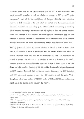 39
A relevant person must take the following steps to deal with PEP, to apply appropriate ‘risk-
based approach’ procedure to find out whether a customer is PEP or not142, senior
management’s approval for the establishment of business relationship take satisfactory
measures to find out source of the funds which are involved in the business relationship or
occasional transaction and after setting up the relation conduct enhanced ongoing monitoring
of the business relationships. Professionals are not required to find out whether beneficial
owner of a customer is PEP, however, risk-based approach is required to apply the extra
measures to deal such customer143. These measures do not mean that every PEP is dishonest
and high risk customer and do not deny establishing business relationship with honest PEPs.
The key problem encountered by financial institutions in relation to deal with PEPs is that
there is no database of PEPs at governmental level, this element impose extra burden on
financial institutions rather than state for the identification of PEPs. The government has
refused to publish a list of PEPs or to introduce a more strict definition of the term144.
However, certain large commercial entities offer some facilities to identify PEPs, as the Dow
Jones watch list provide a database of 500,000 profiles, directory of relatives and associates
and 24/7 support. The world-check provides an extensive database of over 2000 institutions
and 2000 government agencies in more than 120 countries around the globe. World-
Compliance with a huge database of 420,000 profiles of PEPs and 5000 new profiles every
month serving the financial sector to identify the PEPs145.
142FSA, Politically Exposed Persons (PEPs): Good Practice,
http://www.fsa.gov.uk/Pages/About/What/financial_crime/money_laundering/peps/index.shtml, ( Accessed:5
August 2009)
143 Law Society, http://www.lawsociety.org.uk/productsandservices/practicenotes/aml/289.article#h4pep,
(Accessed:5 August 2009)
144 William Blair R B (ed.) Banksand Financial crime: The International Law of Tainted Money, (OUP, 2008)
145 Gilligan G, ‘PEEPing at PEPs’, (2009) 16, JFC
 
