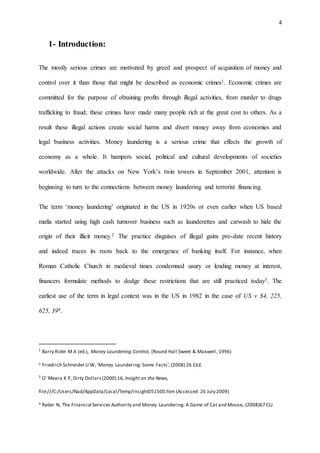 4
1- Introduction:
The mostly serious crimes are motivated by greed and prospect of acquisition of money and
control over it than those that might be described as economic crimes1. Economic crimes are
committed for the purpose of obtaining profits through illegal activities, from murder to drugs
trafficking to fraud; these crimes have made many people rich at the great cost to others. As a
result these illegal actions create social harms and divert money away from economies and
legal business activities. Money laundering is a serious crime that effects the growth of
economy as a whole. It hampers social, political and cultural developments of societies
worldwide. After the attacks on New York’s twin towers in September 2001, attention is
beginning to turn to the connections between money laundering and terrorist financing.
The term ‘money laundering’ originated in the US in 1920s or even earlier when US based
mafia started using high cash turnover business such as launderettes and carwash to hide the
origin of their illicit money.2 The practice disguises of illegal gains pre-date recent history
and indeed traces its roots back to the emergence of banking itself. For instance, when
Roman Catholic Church in medieval times condemned usury or lending money at interest,
financers formulate methods to dodge these restrictions that are still practiced today3. The
earliest use of the term in legal context was in the US in 1982 in the case of US v $4, 225,
625, 394.
1
Barry Rider M A (ed.), Money Laundering Control, (Round Hall Sweet & Maxwell, 1996)
2 Friedrich Schneider U W, ‘Money Laundering: Some Facts’,(2008) 26 EJLE
3
O’ Meara K P, Dirty Dollars(2000) 16, Insight on the News,
file:///C:/Users/Nad/AppData/Local/Temp/insight051500.htm (Accessed: 26 July 2009)
4 Ryder N, The Financial Services Authority and Money Laundering: A Game of Cat and Mouse, (2008)67 CLJ
 