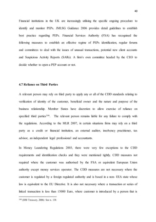 40
Financial institutions in the UK are increasingly utilising the specific ongoing procedure to
identify and monitor PEPs. JMLSG Guidance 2006 provides detail guidelines to establish
best practice regarding PEPs. Financial Services Authority (FSA) has recognised the
following measures to establish an effective regime of PEPs identification, regular forums
and committees to deal with the issues of unusual transactions, potential new client accounts
and Suspicious Activity Reports (SARs). A firm’s own committee headed by the CEO to
decide whether to open a PEP account or not.
4.7 Reliance on Third Parties
A relevant person may rely on third party to apply any or all of the CDD standards relating to
verification of identity of the customer, beneficial owner and the nature and purpose of the
business relationship. Member States have discretion to allow exercise of reliance on
specified third parties146. The relevant person remains liable for any failure to comply with
the regulations. According to the MLR 2007, in certain situations firms may rely on a third
party as a credit or financial institution, an external auditor, insolvency practitioner, tax
advisor, an independent legal professional and accountants.
In Money Laundering Regulations 2003, there were very few exceptions to the CDD
requirements and identification checks and they were mentioned tightly. CDD measures not
required where the customer was authorised by the FSA or equivalent European Union
authority except money services operator. The CDD measures are not necessary where the
customer is regulated by a foreign regulated authority and is based in a non- EEA state whose
law is equivalent to the EU Directive. It is also not necessary where a transaction or series of
linked transaction is less than 15000 Euro, where customer is introduced by a person that is
146 (HM Treasury, 2006) See n. 138
 