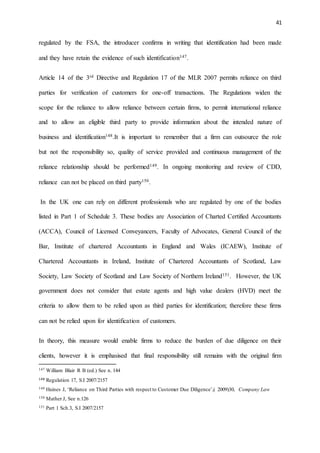 41
regulated by the FSA, the introducer confirms in writing that identification had been made
and they have retain the evidence of such identification147.
Article 14 of the 3rd Directive and Regulation 17 of the MLR 2007 permits reliance on third
parties for verification of customers for one-off transactions. The Regulations widen the
scope for the reliance to allow reliance between certain firms, to permit international reliance
and to allow an eligible third party to provide information about the intended nature of
business and identification148.It is important to remember that a firm can outsource the role
but not the responsibility so, quality of service provided and continuous management of the
reliance relationship should be performed149. In ongoing monitoring and review of CDD,
reliance can not be placed on third party150.
In the UK one can rely on different professionals who are regulated by one of the bodies
listed in Part 1 of Schedule 3. These bodies are Association of Charted Certified Accountants
(ACCA), Council of Licensed Conveyancers, Faculty of Advocates, General Council of the
Bar, Institute of chartered Accountants in England and Wales (ICAEW), Institute of
Chartered Accountants in Ireland, Institute of Chartered Accountants of Scotland, Law
Society, Law Society of Scotland and Law Society of Northern Ireland151. However, the UK
government does not consider that estate agents and high value dealers (HVD) meet the
criteria to allow them to be relied upon as third parties for identification; therefore these firms
can not be relied upon for identification of customers.
In theory, this measure would enable firms to reduce the burden of due diligence on their
clients, however it is emphasised that final responsibility still remains with the original firm
147 William Blair R B (ed.) See n. 144
148 Regulation 17, S.I 2007/2157
149 Haines J, ‘Reliance on Third Parties with respect to Customer Due Diligence’,( 2009)30, Company Law
150 Mather J, See n.126
151 Part 1 Sch.3, S.I 2007/2157
 