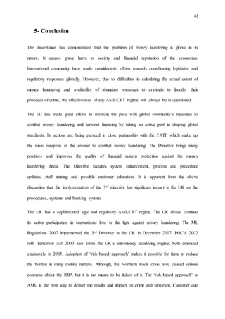 43
5- Conclusion
The dissertation has demonstrated that the problem of money laundering is global in its
nature. It causes grave harm to society and financial reputation of the economies.
International community have made considerable efforts towards coordinating legislative and
regulatory responses globally. However, due to difficulties in calculating the actual extent of
money laundering and availability of abundant resources to criminals to launder their
proceeds of crime, the effectiveness of any AML/CFT regime will always be in questioned.
The EU has made great efforts to maintain the pace with global community’s measures to
combat money laundering and terrorist financing by taking an active part in shaping global
standards. Its actions are being pursued in close partnership with the FATF which make up
the main weapons in the arsenal to combat money laundering. The Directive brings many
positives and improves the quality of financial system protection against the money
laundering threat. The Directive requires system enhancement, process and procedure
updates, staff training and possible customer education. It is apparent from the above
discussion that the implementation of the 3rd directive has significant impact in the UK on the
procedures, systems and banking system.
The UK has a sophisticated legal and regulatory AML/CFT regime. The UK should continue
its active participation in international fora in the fight against money laundering. The ML
Regulations 2007 implemented the 3rd Directive in the UK in December 2007. POCA 2002
with Terrorism Act 2000 also forms the UK’s anti-money laundering regime, both amended
extensively in 2005. Adoption of ‘risk-based approach’ makes it possible for firms to reduce
the burden in many routine matters. Although, the Northern Rock crisis have caused serious
concerns about the RBA but it is not meant to be failure of it. The ‘risk-based approach’ to
AML is the best way to deliver the results and impact on crime and terrorism. Customer due
 