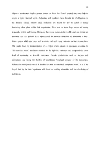 44
diligence requirements implies greater burden on firms, but if used properly they may help to
create a better financial world. Authorities and regulators have brought lot of obligations to
the financial service industry since institutions are bound by law to detect if money
laundering takes place within their organisation. They have to invest huge amount of money
in people, system and training. However, there is no system in the world which can protect an
institution for 100 percent. It is impracticable for financial institutions to implement a zero-
failure system which can cover and scrutinize each and every customer and their transactions.
This reality leads to implementation of a system which allocate its resources according to
‘risk-sensitive bases’, maximum attention to the high-risk customers and comparatively lower
level of monitoring to low-risk customers. Certain professionals such as lawyers and
accountants are facing the burden of establishing ‘beneficial owners’ of the transaction.
Reliance on third parties makes it feasible for firms to outsource compliance work. It is to be
hoped that by the time legislatures will focus on avoiding absurdities and over-burdening of
institutions.
 