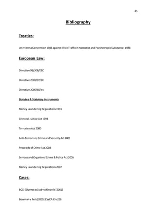 45
Bibliography
Treaties:
UN ViennaConvention1988 againstIllicitTrafficinNarcoticsandPsychotropicSubstance,1988
European Law:
Directive 91/308/EEC
Directive 2001/97/EC
Directive 2005/60/ec
Statutes & Statutory Instruments
MoneyLaunderingRegulations1993
Criminal Justice Act1993
TerrorismAct 2000
Anti-Terrorism,Crime andSecurityAct2001
Proceedsof Crime Act2002
SeriousandOrganisedCrime &Police Act2005
MoneyLaundering Regulations2007
Cases:
BCCI (Overseas)LtdvAkindele [2001]
Bowmanv Fels[2005] EWCA Civ226
 