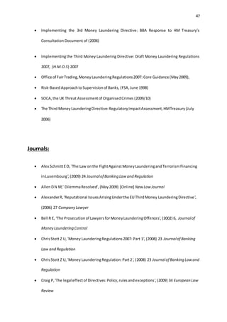 47
 Implementing the 3rd Money Laundering Directive: BBA Response to HM Treasury's
Consultation Document of (2006)
 Implementingthe Third Money Laundering Directive: Draft Money Laundering Regulations
2007, (H.M.O.S) 2007
 Office of FairTrading,MoneyLaunderingRegulations2007: Core Guidance (May2009),
 Risk-BasedApproachtoSupervisionof Banks, (FSA,June 1998)
 SOCA, the UK Threat Assessmentof OrganisedCrimes (2009/10)
 The Third MoneyLaunderingDirective:RegulatoryImpactAssessment,HMTreasury(July
2006)
Journals:
 Alex SchmittEO, 'The Law onthe FightAgainstMoneyLaunderingandTerrorismFinancing
inLuxembourg',(2009) 24 Journalof Banking Law and Regulation
 AllenDN M,’ DilemmaResolved’,(May2009) [Online] New Law Journal
 AlexanderR, 'Reputational IssuesArisingUnderthe EU ThirdMoney LaunderingDirective',
(2006) 27 Company Lawyer
 Bell R E, ‘The Prosecutionof LawyersforMoneyLaunderingOffences’,(2002) 6, Journalof
Money Laundering Control
 ChrisStott Z U, 'Money LaunderingRegulations2007: Part 1', (2008) 23 Journalof Banking
Law and Regulation
 ChrisStott Z U, 'Money LaunderingRegulation:Part2', (2008) 23 Journalof Banking Law and
Regulation
 Craig P,'The legal effectof Directives:Policy,rulesandexceptions',(2009) 34 European Law
Review
 