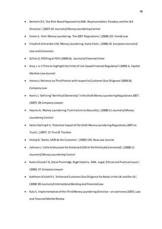 48
 DemetisDS, 'the Risk-BasedApproachtoAML: Representation,Paradox,andthe 3rd
Directive',(2007) 10 Journalof Money Laundering Control
 FosterE, 'Anti-MoneyLaundering:The 2007 Regulations',(2008) 225 Family Law
 FriedrichSchneiderUW, MoneyLaundering:Some Facts’,(2008) 26 European Journalof
Law and Economics
 GillianG,PEEPingat PEPs(2009)16, Journalof FinancialCrime
 Gray J, Is itTime to highlightthe limitsof risk-basedFinancial Regulation?(2009) 4, Capital
MarketsLawJournal
 HainesJ,Reliance onThirdPartieswithrespecttoCustomerDue Diligence (2009)30,
Company Law
 Harris J,'Defining"BenificialOwnership"inthe DraftMoneyLaunderingRegulations2007',
(2007) 28 Company Lawyer
 HaynesA, 'Money Laundering:FromFailure toAbsurdity',(2008) 11 Journalof Money
Laundering Control
 HelenDarlingKH, 'Potential Impactof the Draft MoneyLaunderingRegulations2007 on
Trusts', (2007) 13 Trust& Trustees
 HislopD,’Banks,SARS& the Customer’,(2009) 159, New Law Journal
 JohnsonJ,'Little EnthusiasmforEnhancedCDDof the PoliticallyConnected',(2008) 11
Journalof Money Laundering Control
 KarenSilcockF B, Steve Plumridge,NigelHaskins,'AML- Legal,Ethical andPractical Issues',
(2006) 27 Company Lawyer
 KathleenA ScottR S, 'EnhancedCustomerDue Diligence forBanksinthe UK andthe US',
(2008) 89 Journalof InternationalBanking and FinancialLaw
 Katz E, Implementationof the ThirdMoneyLaunderingDirective –an overview (2007),Law
and FinancialMarketReview
 