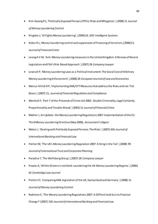 49
 Kim-KwangRC,'PoliticallyExposedPersons(PEPs):RisksandMitigation',(2008) 11 Journal
of Money Laundering Control
 KingdonJ,’Al FightsMoneyLaundering’,(2004)19, IEEE Intelligent Systems
 KokerD L, Money launderingcontrol andsuppressionof financingof terrorism,(2006)13,
Journalof FinancialCrime
 LeongA V M, 'Anti-MoneyLaunderingmeasuresinthe UnitedKingdom:A Review of Recent
LegislationandFSA'sRisk-BasedApproach',(2007) 28 Company Lawyer
 LewischP,'MoneyLaunderingLawsas a Political Instrument:The Social Costof Arbitrary
MoneyLaunderingEnforcement',(2008) 26 European Journalof Law and Economics
 Marcus KillickDP,'ImplementingAML/CFTMeasuresthataddressthe Risksandnot Tick
Boxes',(2007) 15, Journalof FinancialRegulation and Compliance
 Marshall P, 'Part 7 of the Proceedsof Crime Act2002: Double Criminality,Legal Certainty,
ProportionalityandTrouble Ahead',(2003) 11 Journalof FinancialCrime
 Mather J, AnUpdate- the MoneyLaunderingRegulations2007-Implementationof the EU
ThirdMoney LaunderingDirective(May2008), Accountant’sDigest
 Maton J, 'DealingwithPoliticallyExposedPersons:The Risks',(2007) 636 Journalof
InternationalBanking and FinancialLaw
 PalmerM, 'The UK's MoneyLaunderingRegulation2007: A Stingin the Tail',(2008) 99
Journalof InternationalTrustand CorporatePlanning
 Paradise T,'The WolfsbergGroup',(2007) 28 Company Lawyer
 PowlesE,'All the GlistersisnotGold:Launderingthe UK MoneyLaunderingRegime',(2006)
65 CambridgeLawJournal
 PrellerSF,'ComparingAML legislationof the UK,SwitzerlandandGermany',(2008) 11
Journalof Money Laundering Control
 Radmore E, 'The MoneyLaunderingRegulations2007: A DiffrentlookbutnoPractical
Change?'(2007) 526 Journalof InternationalBanking and FinancialLaw
 