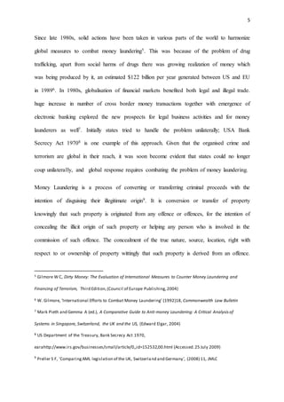 5
Since late 1980s, solid actions have been taken in various parts of the world to harmonize
global measures to combat money laundering5. This was because of the problem of drug
trafficking, apart from social harms of drugs there was growing realization of money which
was being produced by it, an estimated $122 billion per year generated between US and EU
in 19896. In 1980s, globalisation of financial markets benefited both legal and illegal trade.
huge increase in number of cross border money transactions together with emergence of
electronic banking explored the new prospects for legal business activities and for money
launderers as well7. Initially states tried to handle the problem unilaterally; USA Bank
Secrecy Act 19708 is one example of this approach. Given that the organised crime and
terrorism are global in their reach, it was soon become evident that states could no longer
coup unilaterally, and global response requires combating the problem of money laundering.
Money Laundering is a process of converting or transferring criminal proceeds with the
intention of disguising their illegitimate origin9. It is conversion or transfer of property
knowingly that such property is originated from any offence or offences, for the intention of
concealing the illicit origin of such property or helping any person who is involved in the
commission of such offence. The concealment of the true nature, source, location, right with
respect to or ownership of property wittingly that such property is derived from an offence.
5 Gilmore W C, Dirty Money: The Evaluation of International Measures to Counter Money Laundering and
Financing of Terrorism, Third Edition,(Council of Europe Publishing,2004)
6 W. Gilmore, ‘International Efforts to Combat Money Laundering’ (1992)18, Commonwealth Law Bulletin
7 Mark Pieth and Gemma A (ed.), A Comparative Guide to Anti-money Laundering: A Critical Analysis of
Systems in Singapore, Switzerland, the UK and the US, (Edward Elgar, 2004)
8 US Department of the Treasury, Bank Secrecy Act 1970,
earahttp://www.irs.gov/businesses/small/article/0,,id=152532,00.html (Accessed.25 July 2009)
9
Preller S F, 'ComparingAML legislation of the UK, Switzerland and Germany', (2008) 11, JMLC
 