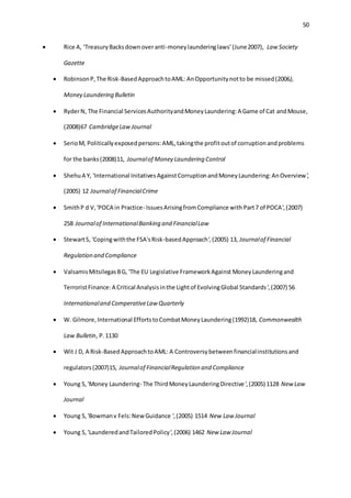 50
 Rice A, ‘TreasuryBacksdownoveranti-moneylaunderinglaws’(June2007), Law Society
Gazette
 RobinsonP,The Risk-BasedApproachtoAML: AnOpportunitynotto be missed(2006),
Money Laundering Bulletin
 RyderN, The Financial ServicesAuthorityandMoneyLaundering:A Game of Cat andMouse,
(2008)67 CambridgeLawJournal
 SerioM, Politicallyexposedpersons:AML,takingthe profitoutof corruptionandproblems
for the banks(2008)11, Journalof Money Laundering Control
 ShehuA Y, 'International InitativesAgainstCorruptionandMoneyLaundering:AnOverview',
(2005) 12 Journalof FinancialCrime
 SmithP d V,'POCA in Practice- IssuesArisingfromCompliance with Part7 of POCA',(2007)
258 Journalof InternationalBanking and FinancialLaw
 StewartS, 'Copingwiththe FSA'sRisk-basedApproach',(2005) 13, Journalof Financial
Regulation and Compliance
 ValsamisMitsilegasBG, 'The EU Legislative FrameworkAgainst MoneyLaunderingand
TerroristFinance:A Critical Analysisinthe Lightof EvolvingGlobal Standards',(2007) 56
Internationaland ComperativeLaw Quarterly
 W. Gilmore,International EffortstoCombatMoneyLaundering(1992)18, Commonwealth
Law Bulletin, P.1130
 Wit J D, A Risk-BasedApproachtoAML: A Controversybetweenfinancialinstitutionsand
regulators(2007)15, Journalof FinancialRegulation and Compliance
 Young S,'Money Laundering- The ThirdMoneyLaunderingDirective',(2005) 1128 New Law
Journal
 Young S,'Bowmanv Fels:NewGuidance ',(2005) 1514 New Law Journal
 Young S,'LaunderedandTailoredPolicy',(2006) 1462 New Law Journal
 