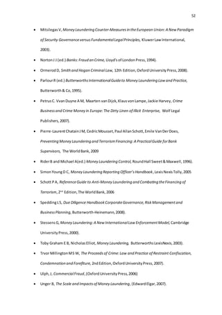 52
 MitsilegasV, Money Laundering Counter-Measuresin theEuropean Union:A New Paradigm
of Security GovernanceversusFundamentalLegalPrinciples, KluwerLaw International,
2003).
 NortonJ J (ed.) Banks:Fraud an Crime, Lloyd'sof LondonPress,1994).
 OrmerodD, Smithand Hogan Criminal Law, 12th Edition,OxfordUniversityPress,2008).
 ParlourR (ed.) ButterworthsInternationalGuideto Money Laundering Law and Practice,
Butterworth& Co,1995).
 PetrusC. VvanDuyne A M, Maarten vanDijck,KlausvonLampe,Jackie Harvey, Crime
Businessand Crime Money in Europe:The Dirty Linen of Illicit Enterprise, Wolf Legal
Publishers,2007).
 Pierre-LaurentChatainJM, CedricMousset,Paul AllanSchott,Emile VanDerDoes,
Preventing Money Laundering and TerrorismFinancing:A PracticalGuide forBank
Supervisors, The WorldBank,2009
 RiderB and Michael A(ed.) Money Laundering Control, RoundHall Sweet&Maxwell,1996).
 SimonYoungD C, Money Laundering Reporting Officer’sHandbook,LexisNexisTolly,2005
 Schott PA, ReferenceGuide to Anti-Money Laundering and Combating theFinancing of
Terrorism,2nd
Edition,The WorldBank,2006
 SpeddingLS, Due Diligence HandbookCorporateGovernance,RiskManagementand
BusinessPlanning, Butterworth-Heinemann,2008).
 StessensG, Money Laundering:A New InternationalLaw EnforcementModel, Cambridge
UniversityPress,2000).
 Toby Graham E B, NicholasElliot, Money Laundering, ButterworthsLexisNexis,2003).
 Trvor MillingtonMS W, The Proceedsof Crime:Law and Practice of Restraint Confiscation,
Condemnation and Forefiture, 2ndEdition,OxfordUniversityPress,2007).
 Ulph,J, CommercialFraud,(OxfordUniversity Press,2006)
 Unger B, The Scale and Impactsof Money Laundering,(EdwardElgar,2007).
 