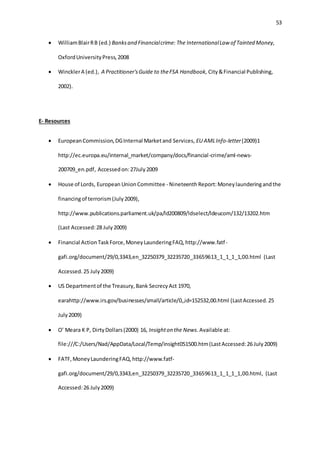 53
 WilliamBlairRB (ed.) Banksand Financialcrime: The InternationalLaw of Tainted Money,
OxfordUniversityPress,2008
 WincklerA (ed.), A Practitioner'sGuide to theFSA Handbook, City&Financial Publishing,
2002).
E- Resources
 EuropeanCommission,DGInternal Marketand Services, EU AMLInfo-letter(2009)1
http://ec.europa.eu/internal_market/company/docs/financial-crime/aml-news-
200709_en.pdf, Accessedon:27July2009
 House of Lords, European UnionCommittee - Nineteenth Report:Moneylaunderingandthe
financingof terrorism(July2009),
http://www.publications.parliament.uk/pa/ld200809/ldselect/ldeucom/132/13202.htm
(Last Accessed:28 July2009)
 Financial ActionTaskForce,MoneyLaunderingFAQ,http://www.fatf-
gafi.org/document/29/0,3343,en_32250379_32235720_33659613_1_1_1_1,00.html (Last
Accessed.25 July2009)
 US Departmentof the Treasury,Bank SecrecyAct 1970,
earahttp://www.irs.gov/businesses/small/article/0,,id=152532,00.html (LastAccessed.25
July2009)
 O’ Meara K P, DirtyDollars(2000) 16, Insighton the News. Available at:
file:///C:/Users/Nad/AppData/Local/Temp/insight051500.htm(LastAccessed:26 July2009)
 FATF,MoneyLaunderingFAQ,http://www.fatf-
gafi.org/document/29/0,3343,en_32250379_32235720_33659613_1_1_1_1,00.html, (Last
Accessed:26 July2009)
 