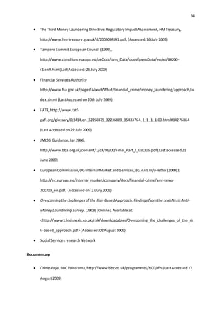 54
 The Third MoneyLaunderingDirective:RegulatoryImpactAssessment,HMTreasury,
http://www.hm-treasury.gov.uk/d/200509RIA1.pdf,(Accessed:16 July2009)
 Tampere SummitEuropeanCouncil (1999),
http://www.consilium.europa.eu/ueDocs/cms_Data/docs/pressData/en/ec/00200-
r1.en9.htm(Last Accessed:26 July2009)
 Financial ServicesAuthority
http://www.fsa.gov.uk/pages/About/What/financial_crime/money_laundering/approach/in
dex.shtml (LastAccessedon20th July2009)
 FATF,http://www.fatf-
gafi.org/glossary/0,3414,en_32250379_32236889_35433764_1_1_1_1,00.html#34276864
(Last Accessedon22 July2009)
 JMLSG Guidance,Jan2006,
http://www.bba.org.uk/content/1/c4/98/00/Final_Part_I_030306.pdf (Last accessed21
June 2009)
 European Commission,DGInternal Marketand Services, EU AMLInfo-letter(2009)1
http://ec.europa.eu/internal_market/company/docs/financial-crime/aml-news-
200709_en.pdf, (Accessedon:27July2009)
 Overcoming thechallengesof the Risk-Based Approach:FindingsfromtheLexisNexisAnti-
Money Laundering Survey, (2008) [Online].Available at:
<http://www1.lexisnexis.co.uk/risk/downloadables/Overcoming_the_challenges_of_the_ris
k-based_approach.pdf>(Accessed:02August2009).
 Social ServicesresearchNetwork
Documentary
 Crime Pays,BBCPanorama,http://www.bbc.co.uk/programmes/b00j8fnj(LastAccessed17
August2009)
 