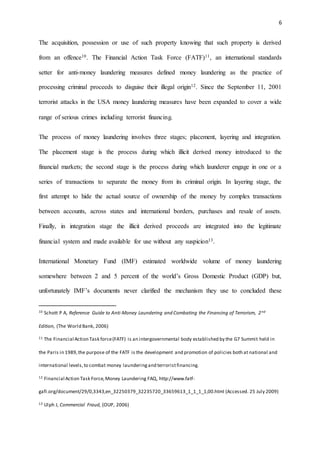6
The acquisition, possession or use of such property knowing that such property is derived
from an offence10. The Financial Action Task Force (FATF)11, an international standards
setter for anti-money laundering measures defined money laundering as the practice of
processing criminal proceeds to disguise their illegal origin12. Since the September 11, 2001
terrorist attacks in the USA money laundering measures have been expanded to cover a wide
range of serious crimes including terrorist financing.
The process of money laundering involves three stages; placement, layering and integration.
The placement stage is the process during which illicit derived money introduced to the
financial markets; the second stage is the process during which launderer engage in one or a
series of transactions to separate the money from its criminal origin. In layering stage, the
first attempt to hide the actual source of ownership of the money by complex transactions
between accounts, across states and international borders, purchases and resale of assets.
Finally, in integration stage the illicit derived proceeds are integrated into the legitimate
financial system and made available for use without any suspicion13.
International Monetary Fund (IMF) estimated worldwide volume of money laundering
somewhere between 2 and 5 percent of the world’s Gross Domestic Product (GDP) but,
unfortunately IMF’s documents never clarified the mechanism they use to concluded these
10 Schott P A, Reference Guide to Anti-Money Laundering and Combating the Financing of Terrorism, 2nd
Edition, (The World Bank, 2006)
11 The Financial Action Task force(FATF) is an intergovernmental body established by the G7 Summit held in
the Paris in 1989,the purpose of the FATF is the development and promotion of policies both at national and
international levels,to combat money launderingand terroristfinancing.
12 Financial Action Task Force,Money Laundering FAQ, http://www.fatf-
gafi.org/document/29/0,3343,en_32250379_32235720_33659613_1_1_1_1,00.html (Accessed. 25 July 2009)
13 Ulph J, Commercial Fraud, (OUP, 2006)
 