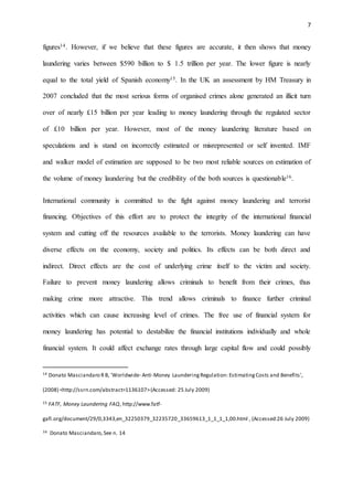 7
figures14. However, if we believe that these figures are accurate, it then shows that money
laundering varies between $590 billion to $ 1.5 trillion per year. The lower figure is nearly
equal to the total yield of Spanish economy15. In the UK an assessment by HM Treasury in
2007 concluded that the most serious forms of organised crimes alone generated an illicit turn
over of nearly £15 billion per year leading to money laundering through the regulated sector
of £10 billion per year. However, most of the money laundering literature based on
speculations and is stand on incorrectly estimated or misrepresented or self invented. IMF
and walker model of estimation are supposed to be two most reliable sources on estimation of
the volume of money laundering but the credibility of the both sources is questionable16.
International community is committed to the fight against money laundering and terrorist
financing. Objectives of this effort are to protect the integrity of the international financial
system and cutting off the resources available to the terrorists. Money laundering can have
diverse effects on the economy, society and politics. Its effects can be both direct and
indirect. Direct effects are the cost of underlying crime itself to the victim and society.
Failure to prevent money laundering allows criminals to benefit from their crimes, thus
making crime more attractive. This trend allows criminals to finance further criminal
activities which can cause increasing level of crimes. The free use of financial system for
money laundering has potential to destabilize the financial institutions individually and whole
financial system. It could affect exchange rates through large capital flow and could possibly
14 Donato Masciandaro RB, 'Worldwide- Anti-Money LaunderingRegulation: EstimatingCosts and Benefits',
(2008) <http://ssrn.com/abstract=1136107>(Accessed: 25 July 2009)
15 FATF, Money Laundering FAQ, http://www.fatf-
gafi.org/document/29/0,3343,en_32250379_32235720_33659613_1_1_1_1,00.html , (Accessed:26 July 2009)
16 Donato Masciandaro,See n. 14
 