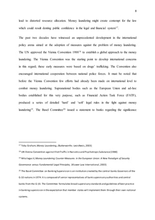 8
lead to distorted resource allocation. Money laundering might create contempt for the law
which could result denting public confidence in the legal and financial system17.
The past two decades have witnessed an unprecedented development in the international
policy arena aimed at the adoption of measures against the problem of money laundering.
The UN approved the Vienna Convention 198818 to establish a global approach to the money
laundering. The Vienna Convention was the starting point to develop international concerns
in this regard; these early measures were based on drugs’ trafficking. The Convention also
encouraged international cooperation between national police forces. It must be noted that
before the Vienna Convention few efforts had already been made on international level to
combat money laundering. Supranational bodies such as the European Union and ad-hoc
bodies established for this very purpose, such as Financial Action Task Force (FATF),
produced a series of detailed ‘hard’ and ‘soft’ legal rules in the fight against money
laundering19. The Basel Committee20 issued a statement to banks regarding the significance
17 Toby Graham, Money Laundering, (Butterworths LexisNexis,2003)
18 UN Vienna Convention againstIllicitTraffic in Narcoticsand PsychotropicSubstance(1988)
19 Mitsilegas V,Money Laundering Counter-Measures in the European Union: A New Paradigm of Security
Governance versus Fundamental Legal Principles, (Kluwer Law International,2003)
20 The Basel Committee on BankingSupervision is an institution created by the central banks Governors of the
G-10 nations in 1974.It is composed of senior representatives of bank supervisory authorities and central
banks from the G-10. The Committee formulates broad supervisory standardsand guidelines of best practice
in bankingsupervision in theexpectation that member states will implement them through their own national
systems.
 