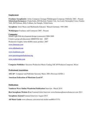Employment
Freelance Saxophonist: Artist, Composer Arranger Webdesigner Composer, Publisher 2001 - Present
Selected performances: Chaka Kahn, Bill Bruford, Natalie Cole, Jon Lord, Christopher Cross, Frankie
Valli, Bill Holman, Billy Cobham, Joe Sample, Trilok Gurtu
Saxophone Artist Music and Multimedia Educator Munich Germany 1983-2001
Webdesigner Freelance and Contractor 2001 - Present
Companies
Inland Light Web development/design (contractor) 2008-2009
Creative group job placement ARBONNE Intl. 2007
Production Graphic Artist KIMA music product 2007
www.futuresax.com
www.shhsband.com
www.losalmusic.com
www.parentsagainstluekemia.org
www.walterwhite.com
Composer Publisher: Saxsonic Production Music Catalog ASCAP Producer,Composer, Mixer
Professional Associations
ASCAP : Composer and Publisher Saxsonic Music 2001 (Previous GEMA )
American Federation of Musicians Local 47
Publications
Vandoren Wave Online Woodwind Publication Interview March 2014
Best Saxophone Website Ever Featured Artist Interview www.bestsaxophonewebsiteever.com 2013
Saxophone Journal Featured Interview August 2012
All Music Guide www.allmusic.com/artist/rick-keller-mn0001675751
 
