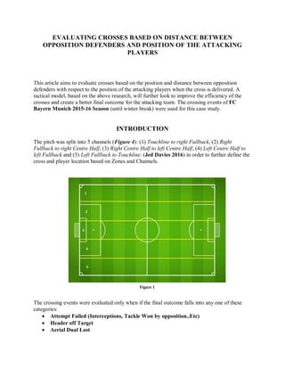EVALUATING CROSSES BASED ON DISTANCE BETWEEN
OPPOSITION DEFENDERS AND POSITION OF THE ATTACKING
PLAYERS
This article aims to evaluate crosses based on the position and distance between opposition
defenders with respect to the position of the attacking players when the cross is delivered. A
tactical model, based on the above research, will further look to improve the efficiency of the
crosses and create a better final outcome for the attacking team. The crossing events of FC
Bayern Munich 2015-16 Season (until winter break) were used for this case study.
INTRODUCTION
The pitch was split into 5 channels (Figure 4): (1) Touchline to right Fullback, (2) Right
Fullback to right Centre Half, (3) Right Centre Half to left Centre Half, (4) Left Centre Half to
left Fullback and (5) Left Fullback to Touchline. (Jed Davies 2016) in order to further define the
cross and player location based on Zones and Channels.
The crossing events were evaluated only when if the final outcome falls into any one of these
categories:
 Attempt Failed (Interceptions, Tackle Won by opposition..Etc)
 Header off Target
 Aerial Dual Lost
Figure 1
 