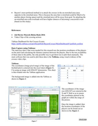 SAMIRA KUMAR V TWITTER
 Bayern’s most preferred method is to attack the crosses in the un-stretched area (area
opposite to the stretched area). This is because the area that is stretched could be filled in by
another player (losing space) and the stretched area will be away from goal. So attacking the
un-stretched area with overloads will have higher chances of becoming a successful event
(based on this study).
References:
 Jed Davies Marcelo Bielsa Book 2016
 Video Clips of the crossing actions
Tableau Dashboard for the Crosses Events:
https://public.tableau.com/profile/publish/BayernCrosses/MainDashboard#!/publish-confirm
Data Capture using Tableau:
The main key data’s that were needed for this research are the position coordinates of the players
on the pitch and calculating the distance (metres) between the players. Due to the non availability
of these data to the public, the only possible way to get them was to plot them manually. The
main software that was used to plot these data is the Tableau, using visual evidence of the
crosses video clips.
Tableau:
The coordinates (image pixel range) of the image of the
football pitch is entered into the excel sheet (Figure 1).
I’m using an image with 820x547 dimensions. This sheet
is then loaded onto the Tableau application.
The background image is added onto the Tableau as
shown in Figure 2.
The coordinates of the image
size (820,547) are entered in the
X and Y field so as to ensure
the coordinates plotted in the
graph are within the range of
the picture.
Once the image is added, then
the location coordinates of the
players can be found out as
shown in the Figure 3.
Figure 6
Figure 7
 