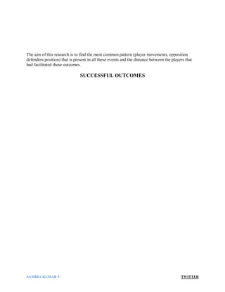 SAMIRA KUMAR V TWITTER
The aim of this research is to find the most common pattern (player movements, opposition
defenders position) that is present in all these events and the distance between the players that
had facilitated these outcomes.
SUCCESSFUL OUTCOMES
 