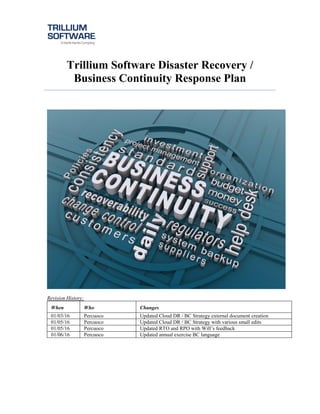 Trillium Software Disaster Recovery /
Business Continuity Response Plan
Revision History:
When Who Changes
01/03/16 Percuoco Updated Cloud DR / BC Strategy external document creation
01/05/16 Percuoco Updated Cloud DR / BC Strategy with various small edits
01/05/16 Percuoco Updated RTO and RPO with Will’s feedback
01/06/16 Percuoco Updated annual exercise BC language
 