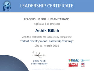 LEADERSHIP FOR HUMANITARIANS
is pleased to present
with this certificate for successfully completing
Talent Development Leadership Training
Dhaka, March 2016
LEADERSHIP CERTIFICATE
Jimmy Naudi
Senior Facilitator
In cooperation with FranklinCovey Nordic Approach
Ashik Billah
 